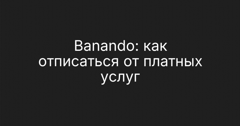 Banando: как отписаться от платных услуг и вернуть деньги за подписку