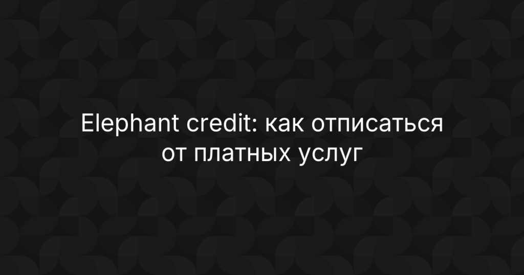Elephant credit: как отписаться от платных услуг и вернуть деньги — пошаговая инструкция