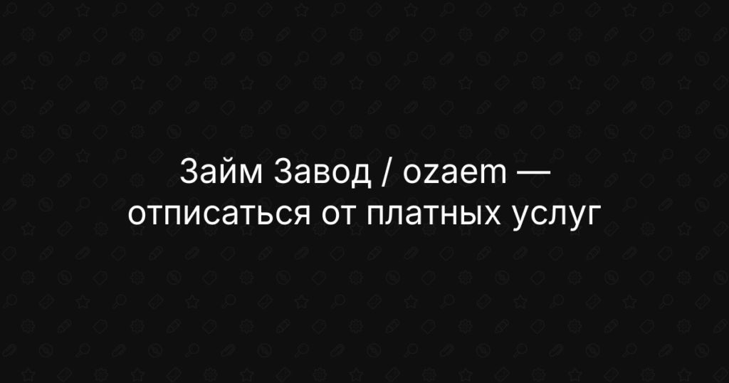 Займ Завод / Ozaem: как отписаться от платных услуг, отключить подписку и вернуть деньги