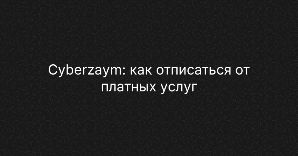 Cyberzaym: как отписаться от платных услуг и подписок, пошаговая инструкция