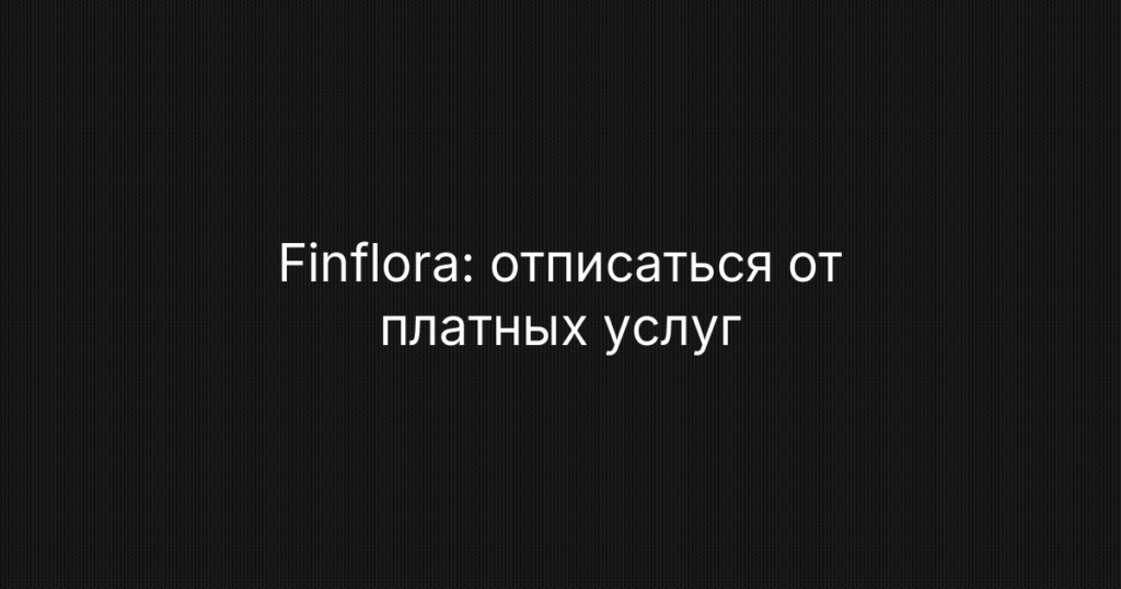 Finflora: отписаться от платных услуг: подробная инструкция по отмене подписки и возврату денег