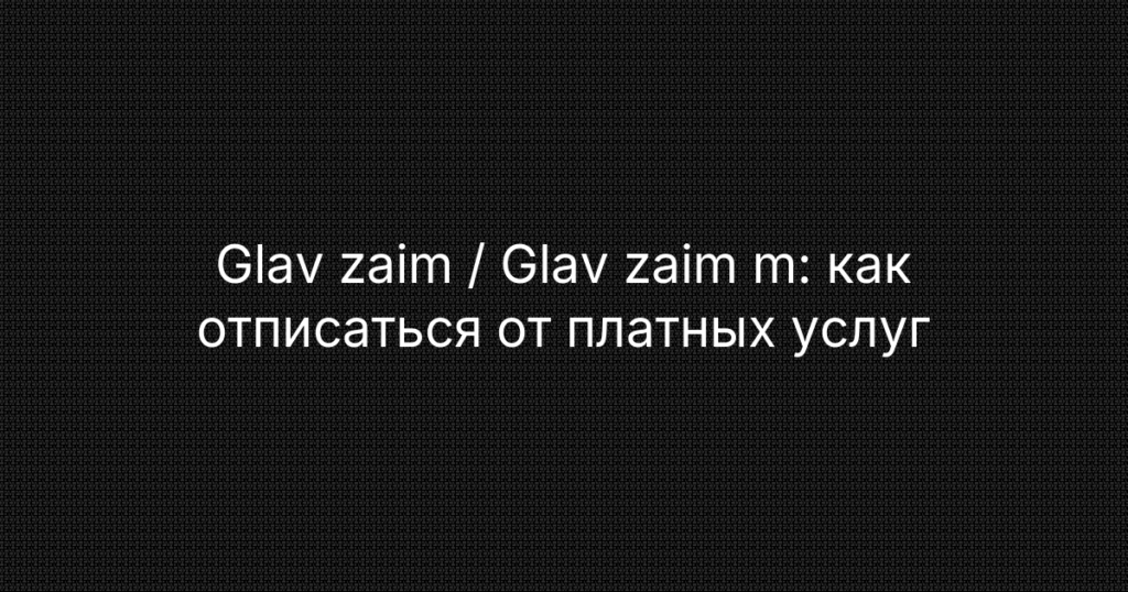 Glav zaim / Glav zaim m: как отписаться от платных услуг и вернуть деньги