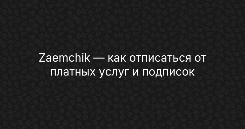 Zaemchik — как отписаться от платных услуг и подписок, инструкция по возврату средств